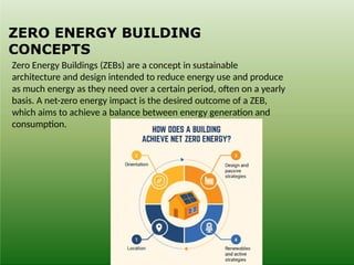 ZERO ENERGY BUILDING
CONCEPTS
Zero Energy Buildings (ZEBs) are a concept in sustainable
architecture and design intended to reduce energy use and produce
as much energy as they need over a certain period, often on a yearly
basis. A net-zero energy impact is the desired outcome of a ZEB,
which aims to achieve a balance between energy generation and
consumption.
 
