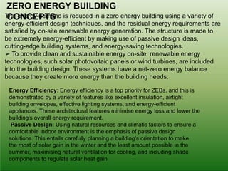 The energy demand is reduced in a zero energy building using a variety of
energy-efficient design techniques, and the residual energy requirements are
satisfied by on-site renewable energy generation. The structure is made to
be extremely energy-efficient by making use of passive design ideas,
cutting-edge building systems, and energy-saving technologies.
➢ To provide clean and sustainable energy on-site, renewable energy
technologies, such solar photovoltaic panels or wind turbines, are included
into the building design. These systems have a net-zero energy balance
because they create more energy than the building needs.
ZERO ENERGY BUILDING
CONCEPTS
Energy Efficiency: Energy efficiency is a top priority for ZEBs, and this is
demonstrated by a variety of features like excellent insulation, airtight
building envelopes, effective lighting systems, and energy-efficient
appliances. These architectural features minimise energy loss and lower the
building's overall energy requirement.
Passive Design: Using natural resources and climatic factors to ensure a
comfortable indoor environment is the emphasis of passive design
solutions. This entails carefully planning a building's orientation to make
the most of solar gain in the winter and the least amount possible in the
summer, maximising natural ventilation for cooling, and including shade
components to regulate solar heat gain.
 