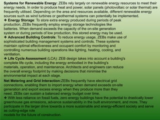 Systems for Renewable Energy: ZEBs rely largely on renewable energy resources to meet their
energy needs. In order to produce heat and power, solar panels (photovoltaic or solar thermal) are
frequently utilised. Depending on the area and resources available, different renewable energy
sources such as wind turbines or geothermal systems can potentially be implemented.
❖ Energy Storage: To store extra energy produced during periods of peak
production, ZEBs frequently employ energy storage technologies like
batteries. When demand exceeds the capacity of the on-site generation
system or during periods of low production, this stored energy may be used.
❖ Advanced Building Controls: To reduce energy usage, ZEBs make use of
sophisticated building management systems and controls. These systems
maintain optimal effectiveness and occupant comfort by monitoring and
controlling numerous building operations like lighting, heating, cooling, and
ventilation.
❖ Life Cycle Assessment (LCA): ZEB design takes into account a building's
complete life cycle, including the energy embodied in the building's
materials, operation, and maintenance. Architects and engineers can reduce
the overall energy footprint by making decisions that minimise the
environmental impact at each stage.
Net Metering and Grid Interaction:ZEBs frequently have electrical grid
connections, enabling them to import energy when demand exceeds on-site
generation and export excess energy when they produce more than they
need. ZEBs can sustain a balanced energy budget over time.
❖ With less reliance on fossil fuels, zero energy buildings have the potential to drastically lower
greenhouse gas emissions, advance sustainability in the built environment, and more. They
participate in the larger drive towards a more sustainable and energy-efficient society and serve
as cutting-edge role
models for the future of construction.
 