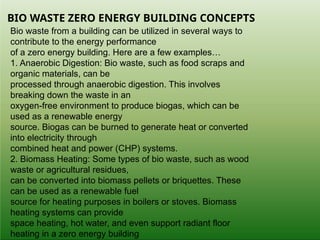 BIO WASTE ZERO ENERGY BUILDING CONCEPTS
Bio waste from a building can be utilized in several ways to
contribute to the energy performance
of a zero energy building. Here are a few examples…
1. Anaerobic Digestion: Bio waste, such as food scraps and
organic materials, can be
processed through anaerobic digestion. This involves
breaking down the waste in an
oxygen-free environment to produce biogas, which can be
used as a renewable energy
source. Biogas can be burned to generate heat or converted
into electricity through
combined heat and power (CHP) systems.
2. Biomass Heating: Some types of bio waste, such as wood
waste or agricultural residues,
can be converted into biomass pellets or briquettes. These
can be used as a renewable fuel
source for heating purposes in boilers or stoves. Biomass
heating systems can provide
space heating, hot water, and even support radiant floor
heating in a zero energy building
 