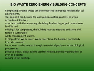 Composting: Organic waste can be composted to produce nutrient-rich soil
amendments.
This compost can be used for landscaping, rooftop gardens, or urban
agriculture initiatives
associated with the zero energy building. By diverting organic waste from
landfills and
utilizing it for composting, the building reduces methane emissions and
fosters a sustainable
waste management system.
2. Biogas from Wastewater: Wastewater from the building, particularly
from kitchens and
bathrooms, can be treated through anaerobic digestion or other biological
processes to
produce biogas. Biogas can be used for heating, electricity generation, or
even as a fuel for
cooking in the building.
BIO WASTE ZERO ENERGY BUILDING CONCEPTS
 