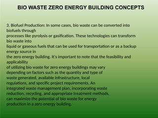 3. Biofuel Production: In some cases, bio waste can be converted into
biofuels through
processes like pyrolysis or gasification. These technologies can transform
bio waste into
liquid or gaseous fuels that can be used for transportation or as a backup
energy source in
the zero energy building. It's important to note that the feasibility and
applicability
of utilizing bio waste for zero energy buildings may vary
depending on factors such as the quantity and type of
waste generated, available infrastructure, local
regulations, and specific project requirements. An
integrated waste management plan, incorporating waste
reduction, recycling, and appropriate treatment methods,
can maximize the potential of bio waste for energy
production in a zero energy building.
BIO WASTE ZERO ENERGY BUILDING CONCEPTS
 