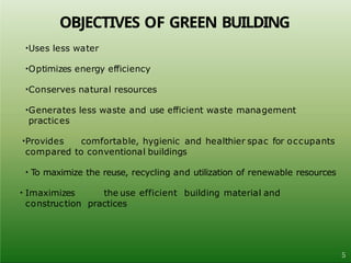 •Uses less water
•Optimizes energy efficiency
•Conserves natural resources
•Generates less waste and use efficient waste management
practices
•Provides comfortable, hygienic and healthier spac for occupants
compared to conventional buildings
• To maximize the reuse, recycling and utilization of renewable resources
• Imaximizes the use efficient building material and
construction practices
5
OBJECTIVES OF GREEN BUILDING
 