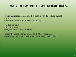 WHY DO WE NEED GREEN BUILDINGS?
7
Green buildings are designed in such a way to reduce overall
impact
on environment and human health by:
•Reducing trash,
•pollution and
• degradation of environment.
Efficiently using energy, water and other resources.
Protecting occupant health and improving productivity.
 