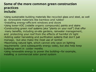 Some of the more common green construction
practices
include:
8
•Using sustainable building materials like recycled glass and steel, as well
as renewable materials like bamboo and rubber
•Installing energy-efficient windows and doors
•Using lower-VOC (volatile organic compounds) paints and stains
•Constructing green roof systems (aka “plants on your roof”) that offer
many benefits, including on-site gardens, rainwater management,
and protecting your roof from the effects of harmful UV light
•Adding water harvesting and purification systems that don’t just
manage, but also make the most use of rainfall
•Maximizing natural light, which cannot only save on lighting
requirements (and subsequently energy costs), but also help keep
buildings warm in colder months
•Using renewable energy to power the building—for example,
installing a commercial solar panel system
 