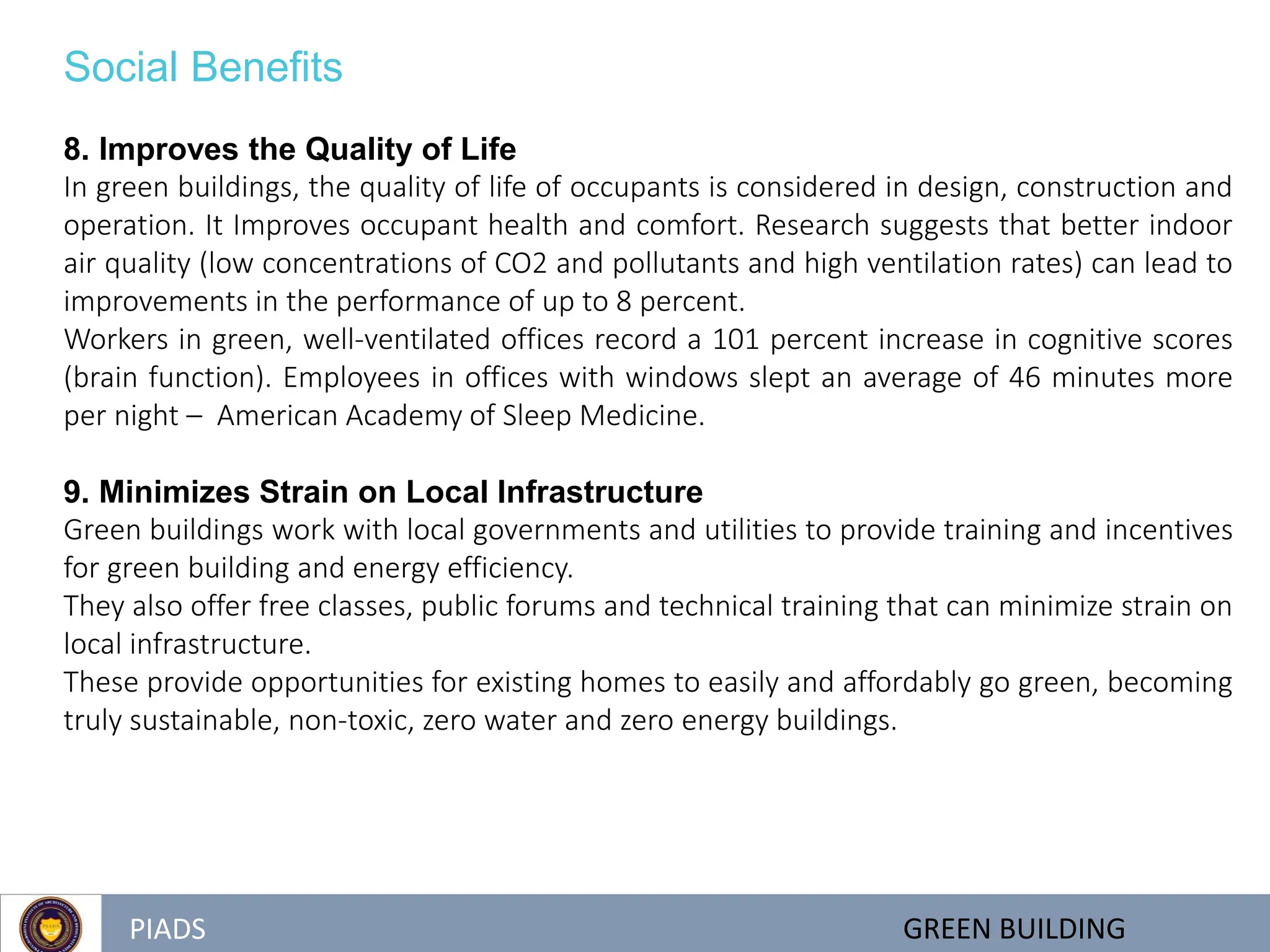 PIADS GREEN BUILDING
Social Benefits
8. Improves the Quality of Life
In green buildings, the quality of life of occupants is considered in design, construction and
operation. It Improves occupant health and comfort. Research suggests that better indoor
air quality (low concentrations of CO2 and pollutants and high ventilation rates) can lead to
improvements in the performance of up to 8 percent.
Workers in green, well-ventilated offices record a 101 percent increase in cognitive scores
(brain function). Employees in offices with windows slept an average of 46 minutes more
per night – American Academy of Sleep Medicine.
9. Minimizes Strain on Local Infrastructure
Green buildings work with local governments and utilities to provide training and incentives
for green building and energy efficiency.
They also offer free classes, public forums and technical training that can minimize strain on
local infrastructure.
These provide opportunities for existing homes to easily and affordably go green, becoming
truly sustainable, non-toxic, zero water and zero energy buildings.
 