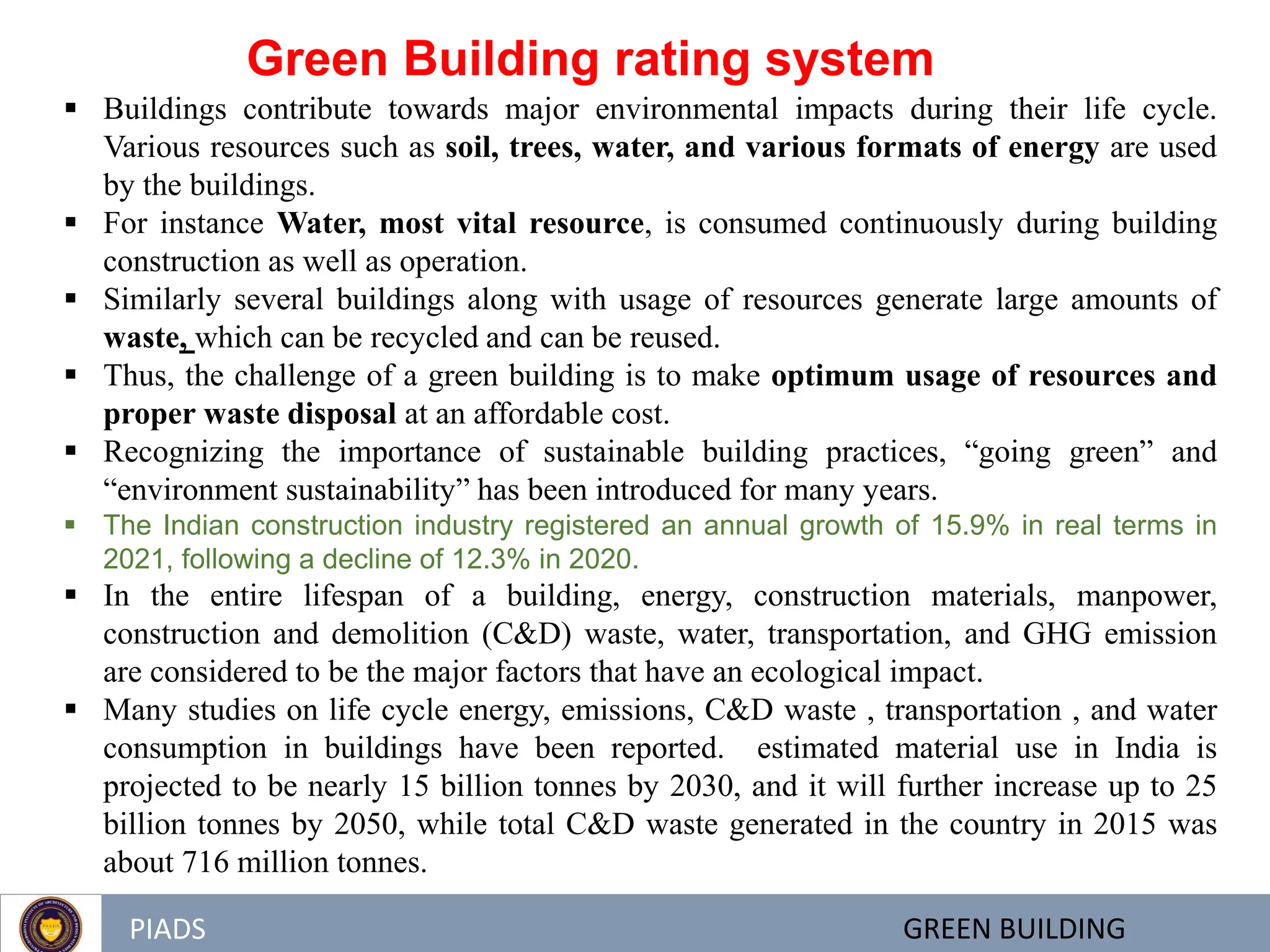 PIADS GREEN BUILDING
 Buildings contribute towards major environmental impacts during their life cycle.
Various resources such as soil, trees, water, and various formats of energy are used
by the buildings.
 For instance Water, most vital resource, is consumed continuously during building
construction as well as operation.
 Similarly several buildings along with usage of resources generate large amounts of
waste, which can be recycled and can be reused.
 Thus, the challenge of a green building is to make optimum usage of resources and
proper waste disposal at an affordable cost.
 Recognizing the importance of sustainable building practices, ―going green‖ and
―environment sustainability‖ has been introduced for many years.
 The Indian construction industry registered an annual growth of 15.9% in real terms in
2021, following a decline of 12.3% in 2020.
 In the entire lifespan of a building, energy, construction materials, manpower,
construction and demolition (C&D) waste, water, transportation, and GHG emission
are considered to be the major factors that have an ecological impact.
 Many studies on life cycle energy, emissions, C&D waste , transportation , and water
consumption in buildings have been reported. estimated material use in India is
projected to be nearly 15 billion tonnes by 2030, and it will further increase up to 25
billion tonnes by 2050, while total C&D waste generated in the country in 2015 was
about 716 million tonnes.
Green Building rating system
 
