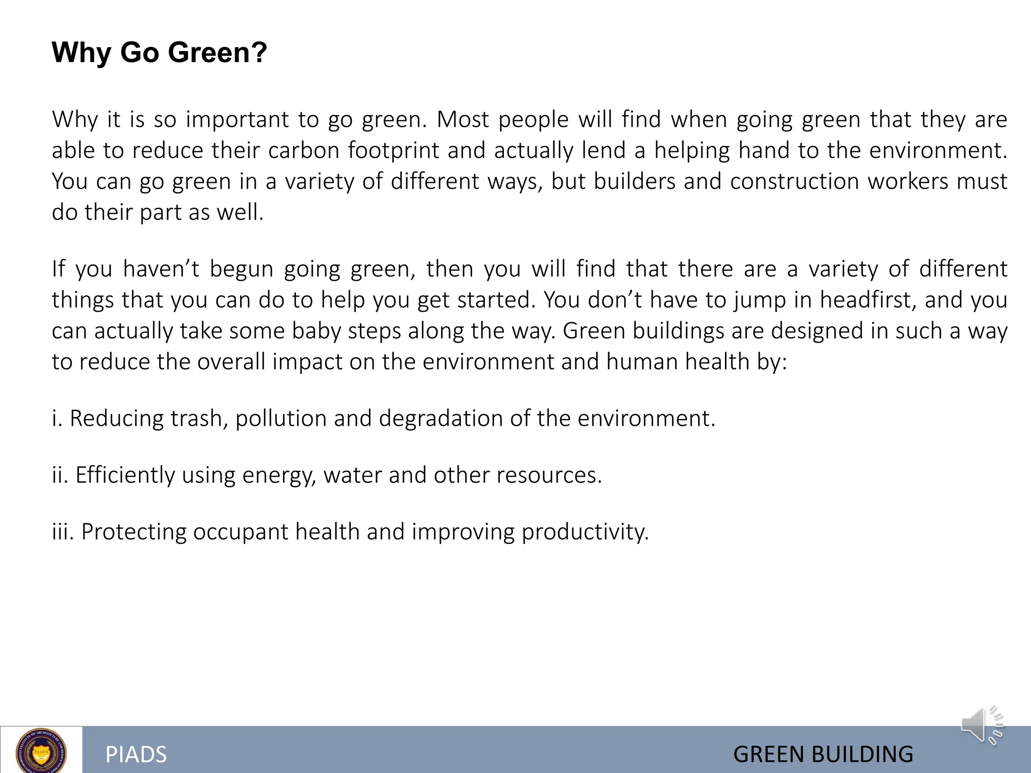 PIADS GREEN BUILDING
Why Go Green?
Why it is so important to go green. Most people will find when going green that they are
able to reduce their carbon footprint and actually lend a helping hand to the environment.
You can go green in a variety of different ways, but builders and construction workers must
do their part as well.
If you haven’t begun going green, then you will find that there are a variety of different
things that you can do to help you get started. You don’t have to jump in headfirst, and you
can actually take some baby steps along the way. Green buildings are designed in such a way
to reduce the overall impact on the environment and human health by:
i. Reducing trash, pollution and degradation of the environment.
ii. Efficiently using energy, water and other resources.
iii. Protecting occupant health and improving productivity.
 