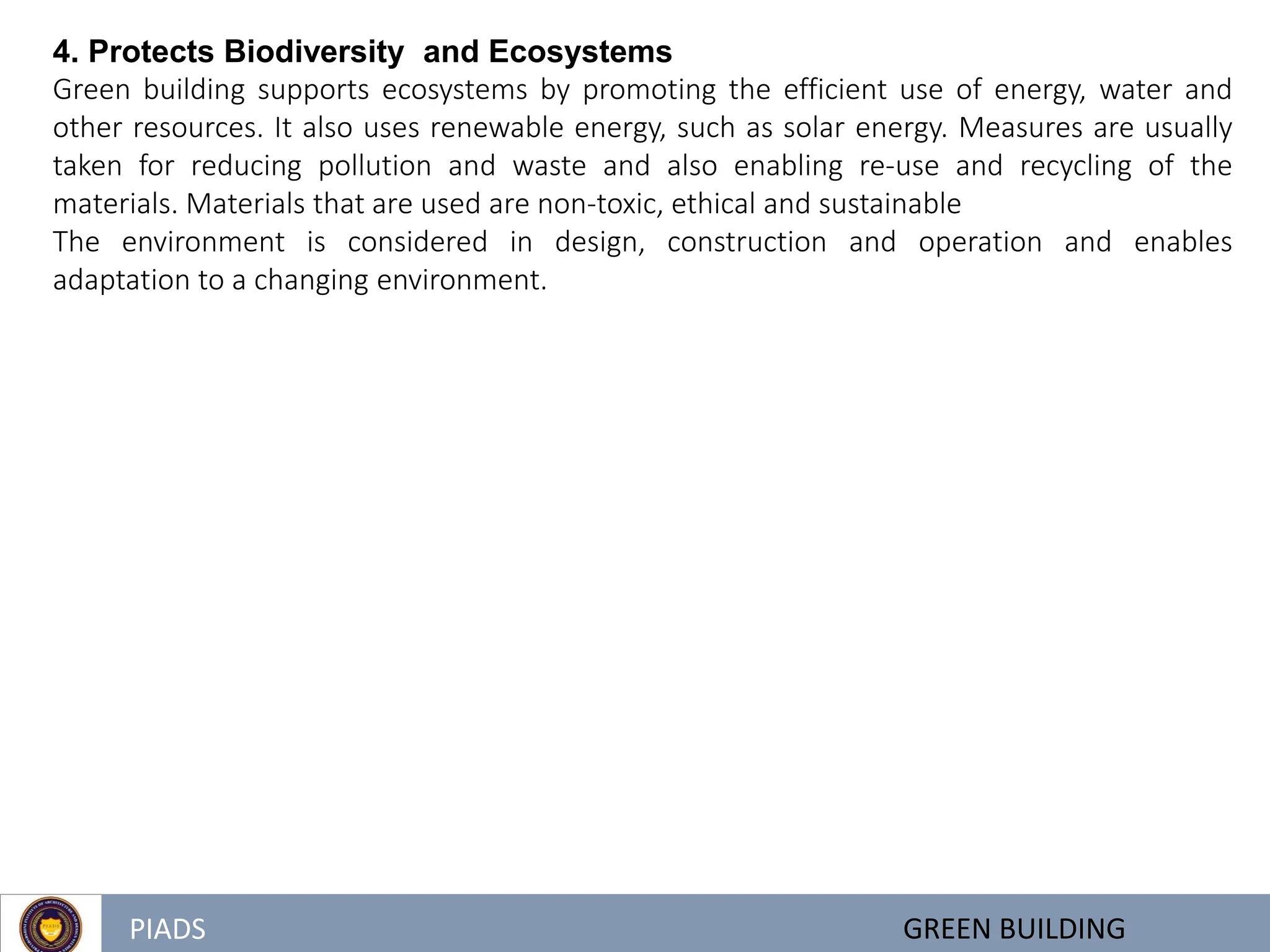 PIADS GREEN BUILDING
4. Protects Biodiversity and Ecosystems
Green building supports ecosystems by promoting the efficient use of energy, water and
other resources. It also uses renewable energy, such as solar energy. Measures are usually
taken for reducing pollution and waste and also enabling re-use and recycling of the
materials. Materials that are used are non-toxic, ethical and sustainable
The environment is considered in design, construction and operation and enables
adaptation to a changing environment.
 