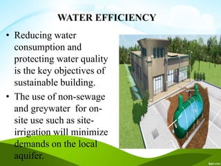 WATER EFFICIENCY
• Reducing water
consumption and
protecting water quality
is the key objectives of
sustainable building.
• The use of non-sewage
and greywater for on-
site use such as site-
irrigation will minimize
demands on the local
aquifer.
 