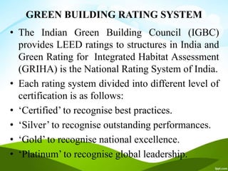 GREEN BUILDING RATING SYSTEM
• The Indian Green Building Council (IGBC)
provides LEED ratings to structures in India and
Green Rating for Integrated Habitat Assessment
(GRIHA) is the National Rating System of India.
• Each rating system divided into different level of
certification is as follows:
• ‘Certified’ to recognise best practices.
• ‘Silver’ to recognise outstanding performances.
• ‘Gold’ to recognise national excellence.
• ‘Platinum’ to recognise global leadership.
 