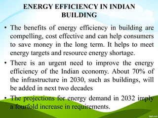 ENERGY EFFICIENCY IN INDIAN
BUILDING
• The benefits of energy efficiency in building are
compelling, cost effective and can help consumers
to save money in the long term. It helps to meet
energy targets and resource energy shortage.
• There is an urgent need to improve the energy
efficiency of the Indian economy. About 70% of
the infrastructure in 2030, such as buildings, will
be added in next two decades
• The projections for energy demand in 2032 imply
a fourfold increase in requirements.
 