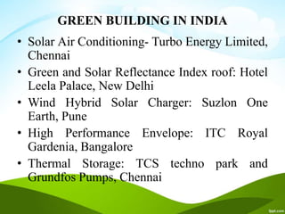GREEN BUILDING IN INDIA
• Solar Air Conditioning- Turbo Energy Limited,
Chennai
• Green and Solar Reflectance Index roof: Hotel
Leela Palace, New Delhi
• Wind Hybrid Solar Charger: Suzlon One
Earth, Pune
• High Performance Envelope: ITC Royal
Gardenia, Bangalore
• Thermal Storage: TCS techno park and
Grundfos Pumps, Chennai
 