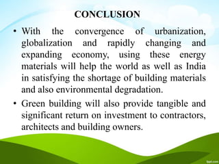 CONCLUSION
• With the convergence of urbanization,
globalization and rapidly changing and
expanding economy, using these energy
materials will help the world as well as India
in satisfying the shortage of building materials
and also environmental degradation.
• Green building will also provide tangible and
significant return on investment to contractors,
architects and building owners.
 