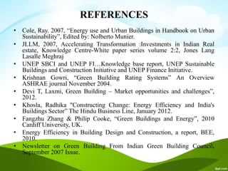 REFERENCES
• Cole, Ray. 2007, “Energy use and Urban Buildings in Handbook on Urban
Sustainability”, Edited by: Nolberto Munier.
• JLLM, 2007, Accelerating Transformation :Investments in Indian Real
estate, Knowledge Centre-White paper series volume 2:2, Jones Lang
Lasalle Meghraj
• UNEP SBCI and UNEP FI…Knowledge base report, UNEP Sustainable
Buildings and Construction Initiative and UNEP Finance Initiative.
• Krishnan Gowri, “Green Building Rating Systems” An Overview
ASHRAE journal November 2004.
• Devi T, Laxmi, Green Building – Market opportunities and challenges”,
2012.
• Khosla, Radhika "Constructing Change: Energy Efficiency and India's
Buildings Sector” The Hindu Business Line, January 2012.
• Fangzhu Zhang & Philip Cooke, “Green Buildings and Energy”, 2010
Cardiff University, UK.
• Energy Efficiency in Building Design and Construction, a report, BEE,
2010.
• Newsletter on Green Building From Indian Green Building Council,
September 2007 Issue.
 
