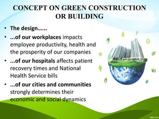 CONCEPT ON GREEN CONSTRUCTION
OR BUILDING
• The design…...
• ...of our workplaces impacts
employee productivity, health and
the prosperity of our companies
• ...of our hospitals affects patient
recovery times and National
Health Service bills
• ...of our cities and communities
strongly determines their
economic and social dynamics
 
