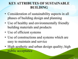 KEY ATTRIBUTES OF SUSTAINABLE
BUILDING
• Consideration of sustainability aspects in all
phases of building design and planning
• Use of healthy and environmentally friendly
building materials and products
• Use of efficient systems
• Use of constructions and systems which are
easy to maintain and service
• High aesthetic and urban design quality; high
public acceptance
 