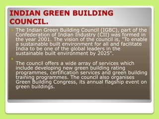 INDIAN GREEN BUILDING
COUNCIL.
 The Indian Green Building Council (IGBC), part of the
Confederation of Indian Industry (CII) was formed in
the year 2001. The vision of the council is, "To enable
a sustainable built environment for all and facilitate
India to be one of the global leaders in the
sustainable built environment by 2025".

The council offers a wide array of services which
include developing new green building rating
programmes, certification services and green building
training programmes. The council also organises
Green Building Congress, its annual flagship event on
green buildings.
 