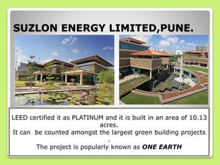 SUZLON ENERGY LIMITED,PUNE.
LEED certified it as PLATINUM and it is built in an area of 10.13
acres.
It can be counted amongst the largest green building projects
.
The project is popularly known as ONE EARTH
 