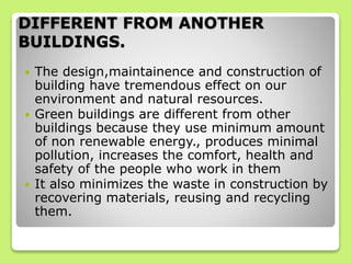DIFFERENT FROM ANOTHER
BUILDINGS.
 The design,maintainence and construction of
building have tremendous effect on our
environment and natural resources.
 Green buildings are different from other
buildings because they use minimum amount
of non renewable energy., produces minimal
pollution, increases the comfort, health and
safety of the people who work in them
 It also minimizes the waste in construction by
recovering materials, reusing and recycling
them.
 