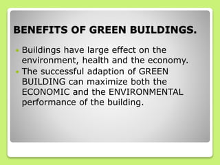 BENEFITS OF GREEN BUILDINGS.
 Buildings have large effect on the
environment, health and the economy.
 The successful adaption of GREEN
BUILDING can maximize both the
ECONOMIC and the ENVIRONMENTAL
performance of the building.
 