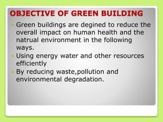 OBJECTIVE OF GREEN BUILDING
 Green buildings are degined to reduce the
overall impact on human health and the
natrual environment in the following
ways.
 Using energy water and other resources
efficiently
 By reducing waste,pollution and
environmental degradation.
 