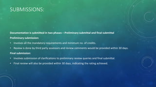 SUBMISSIONS:
Documentation is submitted in two phases – Preliminary submittal and final submittal
Preliminary submission:
• Involves all the mandatory requirements and minimum no. of credits.
• Review is done by third party assessors and review comments would be provided within 30 days.
Final submission:
• Involves submission of clarifications to preliminary review queries and final submittal.
• Final review will also be provided within 30 days, indicating the rating achieved.
 