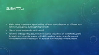 SUBMITTAL:
• A brief stating project type, age of building, different types of spaces, no. of floors, area
statement, occupancy, building photographs etc.
• Filled-in master template (in excel format)
• Narratives and supporting documentations such as calculations (in excel sheets), plans,
declarations /contract documents, utility bills, purchase invoices, manufacturer cut
sheets/letters/material test reports etc. for each mandatory requirements/credits.
 