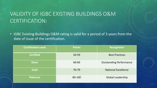 VALIDITY OF IGBC EXISTING BUILDINGS O&M
CERTIFICATION:
• IGBC Existing Buildings O&M rating is valid for a period of 3 years from the
date of issue of the certification.
Certification Level Points Recognition
Certified 50-59 Best Practices
Silver 60-69 Outstanding Performance
Gold 70-79 National Excellence
Platinum 80-100 Global Leadership
 