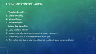 ECONOMIC CONSIDERATION
• Tangible benefits:
1. Energy efficiency
2. Water efficiency
3. Waste reduction
• Intangible benefits:
1. Using less toxic interiors
2. low-emitting adhesives, paints, carpets and composite wood
3. Illuminating 75–90% of the space with natural light
4. Thermal comfort due to local control over air conditioning and better ventilation
 