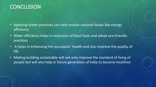 CONCLUSION
• Applying Green practices can help resolve national issues like energy
efficiency
• Water efficiency helps in reduction of fossil fuels and adopt eco-friendly
practices
• It helps in enhancing the occupants’ health and also improve the quality of
life
• Making building sustainable will not only improve the standard of living of
people but will also help in future generation of India to become healthier.
 
