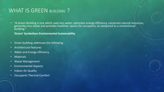 WHAT IS GREEN BUILDING ?
• “A Green Building is one which uses less water, optimizes energy efficiency, conserves natural resources,
generates less waste and provides healthier spaces for occupants, as compared to a conventional
building.”
‘Green’ Symbolizes Environmental Sustainability
• Green building addresses the following: -
• Architectural features
• Water and Energy efficiency
• Materials
• Waste Management
• Environmental Aspects
• Indoor Air Quality
• Occupants Thermal Comfort
 