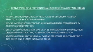 CONVERSION OF A CONVENTIONAL BUILDING TO A GREEN BUILDING
• NATURAL ENVIRONMENT, HUMAN HEALTH, AND THE ECONOMY HAS BEEN
AFFECTED A LOT BY BUILT ENVIRONMENT.
• WE CAN IMPROVE BOTH ECONOMIC AND ENVIRONMENTAL PERFORMANCE BY
ADOPTING GREEN PRACTICES
• GREEN CONSTRUCTION AT ANY STAGE CAN BE IMPLEMENTED IN BUILDING, FROM
DESIGN AND CONSTRUCTION, TO RENOVATION AND RECONSTRUCTION.
• ADOPTING GREEN PRACTICES FOR AN EXISTING STRUCTURE AND CONVERTING IT
INTO GREEN ONE IS LATEST INNOVATIVE TREND.
 