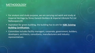 METHODOLOGY
• For analysis and study purpose, we are carrying out work and study at
Imperial Heritage by Shree Ganesh Builders & Imperial Lifestyle Pvt Ltd
Nallasopara (E)
• Aspiration for green building, the building has to aim for IGBC Existing
Building Certification.
• Committee includes facility managers, corporate, government, builders,
developers, architects, consultants, manufacturers and industry
representatives.
 