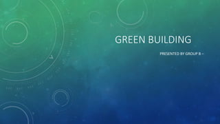 GREEN BUILDING
PRESENTED BY GROUP B –
 