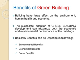 Benefits of Green Building
 Building have large effect on the environment,
human health and economy.
 The successful adoption of GREEN BUILDING
development can maximize both the economic
and environmental performance of the buildings.
 Basically Benefits can be Describe in following:-
 Environmental Benefits
 Economical Benefits
 Social Benefits
 