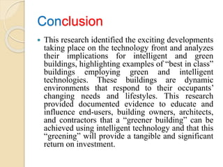Conclusion
 This research identified the exciting developments
taking place on the technology front and analyzes
their implications for intelligent and green
buildings, highlighting examples of “best in class”
buildings employing green and intelligent
technologies. These buildings are dynamic
environments that respond to their occupants’
changing needs and lifestyles. This research
provided documented evidence to educate and
influence end-users, building owners, architects,
and contractors that a “greener building” can be
achieved using intelligent technology and that this
“greening” will provide a tangible and significant
return on investment.
 