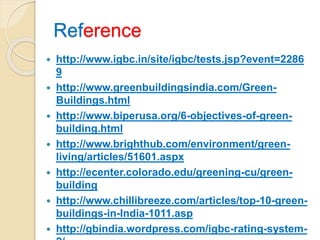Reference
 http://www.igbc.in/site/igbc/tests.jsp?event=2286
9
 http://www.greenbuildingsindia.com/Green-
Buildings.html
 http://www.biperusa.org/6-objectives-of-green-
building.html
 http://www.brighthub.com/environment/green-
living/articles/51601.aspx
 http://ecenter.colorado.edu/greening-cu/green-
building
 http://www.chillibreeze.com/articles/top-10-green-
buildings-in-India-1011.asp
 http://gbindia.wordpress.com/igbc-rating-system-
 