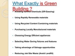 What Exactly is Green
Building ? Avoiding harmful chemicals (Off-Gassing)
 Using Rapidly Renewable materials
 Using Recycled Content Containing materials
 Purchasing Locally Manufactured materials
 Choosing Energy Efficient appliances
 Selecting Water Saving fixtures and features
 Taking advantage of Salvage opportunities
 Reducing Job Site Waste (Avoid Landfill)
 