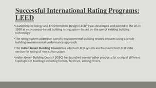 Successful International Rating Programs:
LEED
•Leadership in Energy and Environmental Design (LEED®) was developed and piloted in the US in
1998 as a consensus-based building rating system based on the use of existing building
technology.
•The rating system addresses specific environmental building related impacts using a whole
building environmental performance approach.
•The Indian Green Building Council has adapted LEED system and has launched LEED India
version for rating of new construction.
•Indian Green Building Council (IGBC) has launched several other products for rating of different
typologies of buildings including homes, factories, among others.
 