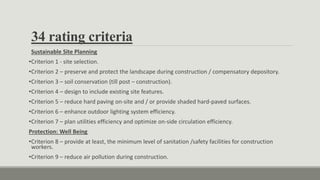 34 rating criteria
Sustainable Site Planning
•Criterion 1 - site selection.
•Criterion 2 – preserve and protect the landscape during construction / compensatory depository.
•Criterion 3 – soil conservation (till post – construction).
•Criterion 4 – design to include existing site features.
•Criterion 5 – reduce hard paving on-site and / or provide shaded hard-paved surfaces.
•Criterion 6 – enhance outdoor lighting system efficiency.
•Criterion 7 – plan utilities efficiency and optimize on-side circulation efficiency.
Protection: Well Being
•Criterion 8 – provide at least, the minimum level of sanitation /safety facilities for construction
workers.
•Criterion 9 – reduce air pollution during construction.
 