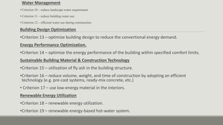 Water Management
• Criterion 10 – reduce landscape water requirement.
• Criterion 11 – reduce building water use.
• Criterion 12 – efficient water use during construction.
Building Design Optimization
•Criterion 13 – optimize building design to reduce the convertional energy demand.
Energy Performance Optimization.
•Criterion 14 – optimize the energy performance of the building within specified comfort limits.
Sustainable Building Material & Construction Technology
•Criterion 15 – utilization of fly ash in the building structure.
•Criterion 16 – reduce volume, weight, and time of construction by adopting an efficient
technology (e.g. pre-cast systems, ready-mix concrete, etc.)
• Criterion 17 – use low-energy material in the interiors.
Renewable Energy Utilization
•Criterion 18 – renewable energy utilization.
•Criterion 19 – renewable energy-based hot-water system.
 