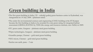 Green building in India
•The first green building in India, CII – sohrabji godrej green business centre in Hyderabad, was
inaugurated on 14 July 2004. (platinum rated)
•The centre for environmental sciences and engineering (CESE) building at the IIT-Kanpur
became the first building in India to be awarded five-star green rating for integrated habitat
assessment (GRIHA) RATING by TERI (the energy and resources institute, new Delhi) in 2009.
•ITC green centre, Gurgaon – platinum rated green building.
•Wipro technologies, Gurgaon – platinum rated green building.
•Grundfos pumps, Chennai – gold rated green building.
•NEG micon, Chennai – gold rated green building.
•Suzlon one earth, pune – 5 star
 