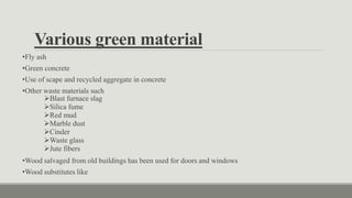 •Fly ash
•Green concrete
•Use of scape and recycled aggregate in concrete
•Other waste materials such
Blast furnace slag
Silica fume
Red mud
Marble dust
Cinder
Waste glass
Jute fibers
•Wood salvaged from old buildings has been used for doors and windows
•Wood substitutes like
Various green material
 