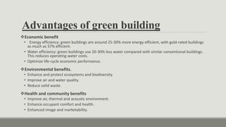 Advantages of green building
Economic benefit
• Energy efficiency: green buildings are around 25-30% more energy efficient, with gold-rated buildings
as much as 37% efficient.
• Water efficiency: green buildings use 20-30% less water compared with similar conventional buildings.
This reduces operating water costs.
• Optimize life-cycle economic performance.
Environmental benefits.
• Enhance and protect ecosystems and biodiversity.
• Improve air and water quality.
• Reduce solid waste.
Health and community benefits
• Improve air, thermal and acoustic environment.
• Enhance occupant comfort and health.
• Enhanced image and marketability.
 