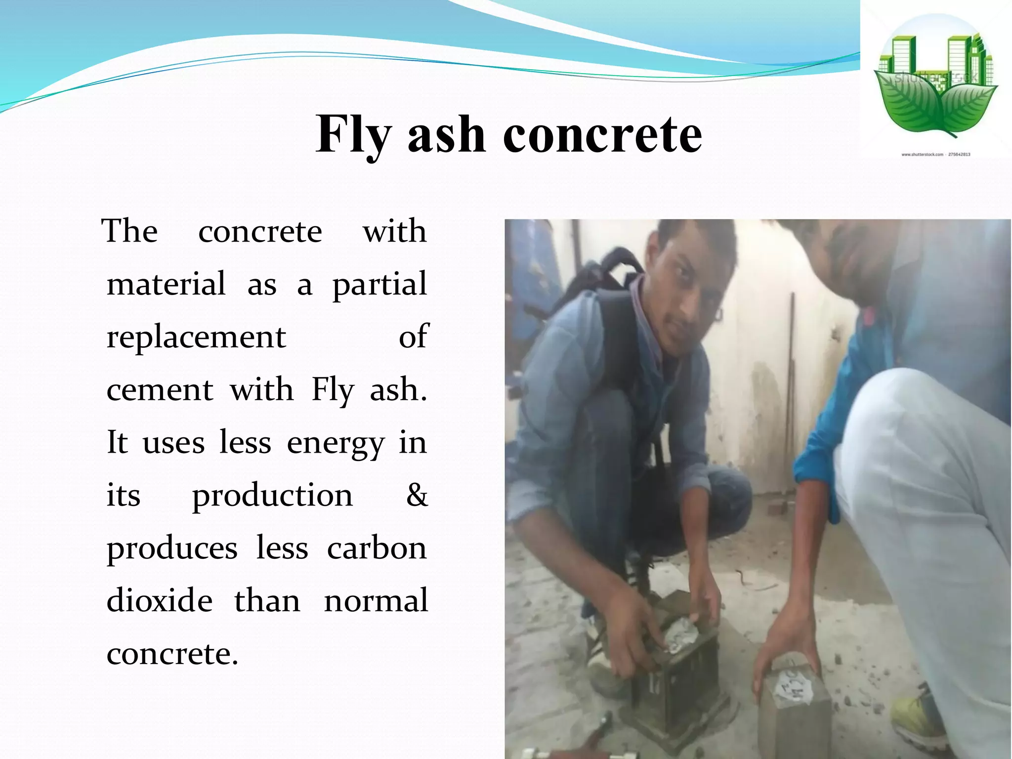 Fly ash concrete
The concrete with
material as a partial
replacement of
cement with Fly ash.
It uses less energy in
its production &
produces less carbon
dioxide than normal
concrete.
 