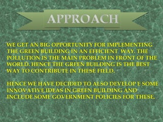 WE GET AN BIG OPPORTUNITY FOR IMPLEMENTING
THE GREEN BUILDING IN AN EFFICIENT WAY. THE
POLLUTION IS THE MAIN PROBLEM IN FRONT OF THE
WORLD. HENCE THE GREEN BUILDING IS THE BEST
WAY TO CONTRIBUTE IN THESE FIELD.
HENCE WE HAVE DECIDED TO ALSO DEVELOP E SOME
INNOVATIVE IDEAS IN GREEN BUILDING AND
INCLUDE SOME GOVERNMENT POLICIES FOR THESE.
 