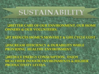BETTER CARE OF OUR ENVIRONMENT, OUR HOME
OWNERS & OUR VOLUNTEERS.
IT REDUCES HOME’S MONTHLY & LIFE CYCLE COST .
INCREASE EFFICIENCY & DURABILITY WHILE
PROVIDING HEALTHY ENVIRONMENT.
REDUCE ENERGY CONSUMPTION , ENJOY
HEALTHIER INDOOR ENVIRONMENTS & HIGHER
PRODUCTIVITY LEVELS.
 