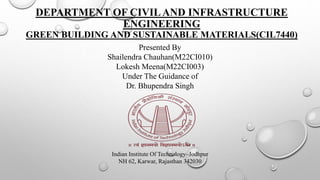 DEPARTMENT OF CIVILAND INFRASTRUCTURE
ENGINEERING
GREEN BUILDING AND SUSTAINABLE MATERIALS(CIL7440)
Presented By
Shailendra Chauhan(M22CI010)
Lokesh Meena(M22CI003)
Under The Guidance of
Dr. Bhupendra Singh
Indian Institute Of Technology–Jodhpur
NH 62, Karwar, Rajasthan 342030
 