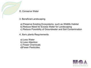 D. Conserve Water
3. Beneficial Landscaping
a) Preserve Existing Ecosystems, such as Wildlife Habitat
b) Reduce Need for Excess Water for Landscaping
c) Reduce Possibility of Groundwater and Soil Contamination
4. Xeric plants Requirements
a) Less Water
b) Less Attention
c) Fewer Chemicals
d)Fewer Pesticides
 